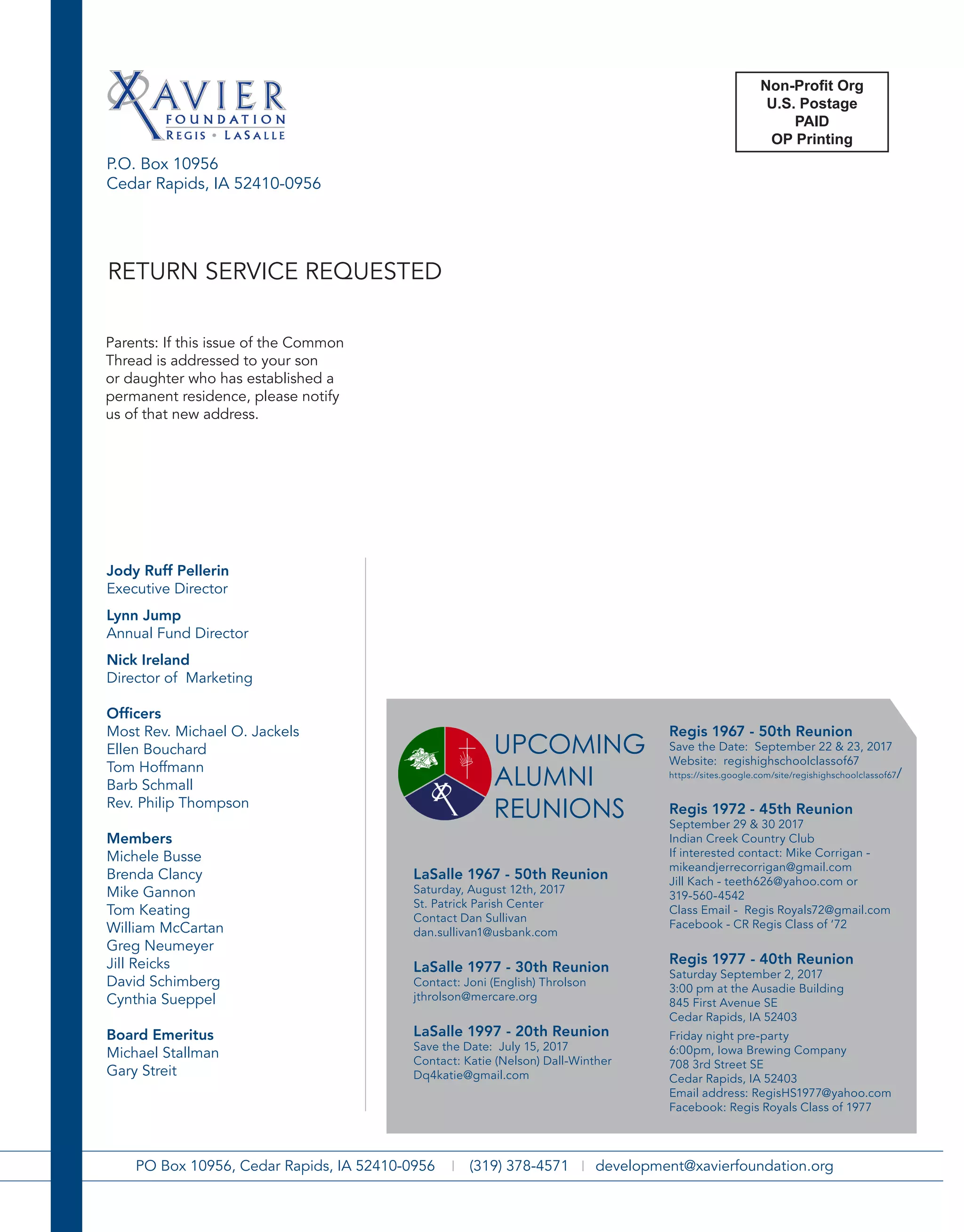 P.O. Box 10956
Cedar Rapids, IA 52410-0956
2014 Alumni Hall of Fame
PO Box 10956, Cedar Rapids, IA 52410-0956 | (319) 378-4571 | development@xavierfoundation.org
Jody Ruff Pellerin
Executive Director
Lynn Jump
Annual Fund Director
Nick Ireland
Director of Marketing
Officers
Most Rev. Michael O. Jackels
Ellen Bouchard
Tom Hoffmann
Barb Schmall
Rev. Philip Thompson
Members
Michele Busse
Brenda Clancy
Mike Gannon
Tom Keating
William McCartan
Greg Neumeyer
Jill Reicks
David Schimberg
Cynthia Sueppel
Board Emeritus
Michael Stallman
Gary Streit
Parents: If this issue of the Common
Thread is addressed to your son
or daughter who has established a
permanent residence, please notify
us of that new address.
RETURN SERVICE REQUESTED
LaSalle 1967 - 50th Reunion
Saturday, August 12th, 2017
St. Patrick Parish Center
Contact Dan Sullivan
dan.sullivan1@usbank.com
LaSalle 1977 - 30th Reunion
Contact: Joni (English) Throlson
jthrolson@mercare.org
LaSalle 1997 - 20th Reunion
Save the Date: July 15, 2017
Contact: Katie (Nelson) Dall-Winther
Dq4katie@gmail.com
Regis 1967 - 50th Reunion
Save the Date: September 22 & 23, 2017
Website: regishighschoolclassof67
https://sites.google.com/site/regishighschoolclassof67/
Regis 1972 - 45th Reunion
September 29 & 30 2017
Indian Creek Country Club
If interested contact: Mike Corrigan -
mikeandjerrecorrigan@gmail.com
Jill Kach - teeth626@yahoo.com or
319-560-4542
Class Email - Regis Royals72@gmail.com
Facebook - CR Regis Class of ‘72
Regis 1977 - 40th Reunion
Saturday September 2, 2017
3:00 pm at the Ausadie Building
845 First Avenue SE
Cedar Rapids, IA 52403
Friday night pre-party
6:00pm, Iowa Brewing Company
708 3rd Street SE
Cedar Rapids, IA 52403
Email address: RegisHS1977@yahoo.com
Facebook: Regis Royals Class of 1977
UPCOMING
ALUMNI
REUNIONS
Non-Profit
Organization
U.S. Postage Paid
Cedar Rapids IA
Permit No. 353P.O. Box 10956
Cedar Rapids, IA 52410-0956
2014 Alumni Hall of Fame
PO Box 10956, Cedar Rapids, IA 52410-0956 | (319) 378-4571 | development@xavierfoundation.org
reunion updaTes:
regis Class of 1966 reunion
septeMBer 17, 2016 at 5 p.M.
elMCrest Country CluB
ContaCt teri (weiland) Clark at 319-350-
3914 or steve Carfrae at
stevenCarfrae@aol.CoM for More inforMation
regis 1981 35tH reunion
save tHe date: july 15/16, 2016
ContaCt: joe Martin jgMCkM@MCHsi.CoM
regis Class of 1986 reunion
dates: july 15 & 16, 2016
july 15 – sHores event Center 6 – 10 p.M.
ContaCt: raCHel (donnelly) ipsan; eMail
raCHel.ipsan@gMail.CoM
regis Class of 1996 reunion
dates: august 5-7tH. please ContaCt niCk
ulriCH (ulriCH04@Msn.CoM) or doug
winger (wingerdoug@yaHoo.CoM) for More
inforMation.
lasalle Class of 1981 reunion
july 1 & 2, 2016
july 1 – parlor City at 7 p.M.
july 2 – aM golf (tBd), Bike tour (tBd),
Mass at st. patriCk’s at 4 p.M., duBlin City
puB at 6 p.M. ContaCt tiM sippy at
tiMsippy@gMail.CoM or CHris (CHaripar)
sCHulte at CsCHulte@iMonMail.CoM for More
inforMation.
Xavier Class of 2001
ContaCt: niCk ireland at
niCk.ireland@Xaviersaints.org.
Class MeMBers are enCouraged to join tHe
Xavier Class of 2001 group on faCeBook
for additional inforMation as it is availaBle.
Jody Ruff Pellerin
Executive Director
Lynn Jump
Annual Fund Director
Nick Ireland
Director of Marketing
Officers
Most Rev. Michael O. Jackels
Ellen Bouchard
Tom Hoffmann
Barb Schmall
Rev. Philip Thompson
Members
Michele Busse
Brenda Clancy
Mike Gannon
Tom Keating
William McCartan
Greg Neumeyer
Jill Reicks
David Schimberg
Cynthia Sueppel
Board Emeritus
Michael Stallman
Gary Streit
Parents: If this issue of the Common
Thread is addressed to your son
or daughter who has established a
permanent residence, please notify
us of that new address.
RETURN SERVICE REQUESTED
Non-Profit
Organization
U.S. Postage Paid
Cedar Rapids IA
Permit No. 353P.O. Box 10956
Cedar Rapids, IA 52410-0956
2014 Alumni Hall of Fame
PO Box 10956, Cedar Rapids, IA 52410-0956 | (319) 378-4571 | development@xavierfoundation.org
reunion updaTes:
regis Class of 1966 reunion
septeMBer 17, 2016 at 5 p.M.
elMCrest Country CluB
ContaCt teri (weiland) Clark at 319-350-
3914 or steve Carfrae at
stevenCarfrae@aol.CoM for More inforMation
regis 1981 35tH reunion
save tHe date: july 15/16, 2016
ContaCt: joe Martin jgMCkM@MCHsi.CoM
regis Class of 1986 reunion
dates: july 15 & 16, 2016
july 15 – sHores event Center 6 – 10 p.M.
ContaCt: raCHel (donnelly) ipsan; eMail
raCHel.ipsan@gMail.CoM
regis Class of 1996 reunion
dates: august 5-7tH. please ContaCt niCk
ulriCH (ulriCH04@Msn.CoM) or doug
winger (wingerdoug@yaHoo.CoM) for More
inforMation.
lasalle Class of 1981 reunion
july 1 & 2, 2016
july 1 – parlor City at 7 p.M.
july 2 – aM golf (tBd), Bike tour (tBd),
Mass at st. patriCk’s at 4 p.M., duBlin City
puB at 6 p.M. ContaCt tiM sippy at
tiMsippy@gMail.CoM or CHris (CHaripar)
sCHulte at CsCHulte@iMonMail.CoM for More
inforMation.
Xavier Class of 2001
ContaCt: niCk ireland at
niCk.ireland@Xaviersaints.org.
Class MeMBers are enCouraged to join tHe
Xavier Class of 2001 group on faCeBook
for additional inforMation as it is availaBle.
Jody Ruff Pellerin
Executive Director
Lynn Jump
Annual Fund Director
Nick Ireland
Director of Marketing
Officers
Most Rev. Michael O. Jackels
Ellen Bouchard
Tom Hoffmann
Barb Schmall
Rev. Philip Thompson
Members
Michele Busse
Brenda Clancy
Mike Gannon
Tom Keating
William McCartan
Greg Neumeyer
Jill Reicks
David Schimberg
Cynthia Sueppel
Board Emeritus
Michael Stallman
Gary Streit
Parents: If this issue of the Common
Thread is addressed to your son
or daughter who has established a
permanent residence, please notify
us of that new address.
RETURN SERVICE REQUESTED
Non-Profit
Organization
U.S. Postage Paid
Cedar Rapids IA
Permit No. 353P.O. Box 10956
Cedar Rapids, IA 52410-0956
Jody Ruff Pellerin
Executive Director
Lynn Jump
Annual Fund Director
Nick Ireland
Director of Marketing
Officers
Most Rev. Michael O. Jackels
Ellen Bouchard
Tom Hoffmann
Barb Schmall
Rev. Philip Thompson
Members
Michele Busse
Brenda Clancy
Mike Gannon
Tom Keating
William McCartan
Greg Neumeyer
Jill Reicks
David Schimberg
Cynthia Sueppel
Board Emeritus
Michael Stallman
Gary Streit
Parents: If this issue of the Common
Thread is addressed to your son
or daughter who has established a
permanent residence, please notify
us of that new address.
2014 Alumni Hall of Fame
PO Box 10956, Cedar Rapids, IA 52410-0956 | (319) 378-4571 | development@xavierfoundation.org
Catholic
Schools Week:
Jan 31-Feb. 6
National Catholic Schools Week is the annual celebration of Catholic
education in the United States. It starts the last Sunday in January and
runs all week, which in 2016 is January 31 - February 6. The theme
for the National Catholic Schools Week 2016 is “Catholic Schools:
Communities of Faith, Knowledge and Service.” Xavier High School
continues the strong legacy of providing first-class Catholic education
established by its predecessors. We thank our many supporters who
continue to help make the success of Xavier a reality!
RETURN SERVICE REQUESTED
Non-Profit Org
U.S. Postage
PAID
OP Printing
 