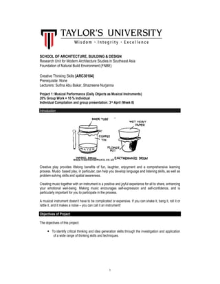 1
SCHOOL OF ARCHITECTURE, BUILDING & DESIGN
Research Unit for Modern Architecture Studies in Southeast Asia
Foundation of Natural Build Environment (FNBE)
Creative Thinking Skills [ARC30104]
Prerequisite: None
Lecturers: Sufina Abu Bakar, Shazreene Nurjanna
Project 1: Musical Performance (Daily Objects as Musical Instruments)
20% Group Work + 10 % Individual
Individual Compilation and group presentation: 3rd April (Week 8)
Introduction
Creative play provides lifelong benefits of fun, laughter, enjoyment and a comprehensive learning
process. Music- based play, in particular, can help you develop language and listening skills, as well as
problem-solving skills and spatial awareness.
Creating music together with an instrument is a positive and joyful experience for all to share, enhancing
your emotional well-being. Making music encourages self-expression and self-confidence, and is
particularly important for you to participate in the process.
A musical instrument doesn’t have to be complicated or expensive. If you can shake it, bang it, roll it or
rattle it, and it makes a noise – you can call it an instrument!
Objectives of Project
The objectives of this project:
To identify critical thinking and idea generation skills through the investigation and application
of a wide range of thinking skills and techniques.
 