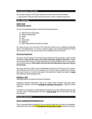 2
Learning Outcomes of this Project
On successful completion of this subject, students will be able to demonstrate the following:
1. Apply practical, critical and creative thinking skills within a variety of academic assignments
Tasks - Methodology
GROUP TASK
Class Exercise (week 2)
You are to bring the following items in class for the brainstorming session:
(1) Blank CD Cover (Hard Casing)
(2) White A3 Drawing Paper
(3) Scissor
(4) Glue
(5) Colored Pens
(6) Magazines
(7) Other materials that can be used to do artwork
As a group you are to do a mind map on the Theme that is given to you; to elaborate and generate
ideas on the selected theme. You are then, required to design a CD Cover that represents the theme
and your group. The CD cover and mind map is to be submitted at the end of the class.
Performance Day(week 8)
As a group, you are to produce a 5-8 minutes musical performance. Each group has to create a musical
performance using only their voices and musical instruments created by daily items. Students
may choose one item or they can choose several items to be played at different time or to even make it
as one musical instrument. Each student must have their own instruments to play even if they are
the lead singer.
Each group will have to perform various songs(medley) according to the theme given by the lecturer.
They should also move to the music or perhaps act out a dance routine or anything that is related to
their song. Do dress up or add on some props for the performance. Students are required to record
their performance during presentation day.
INDIVIDUAL TASK
Individually students are required to document the following:
(a)Individual instrument development: How do you create musical instrument using daily object?
Students are required to show their investigation, exploration and process in making the musical
instrument
In this task you are required to include sketches and doodles of your idea. Information should be clear
and easy to read. This documentation should be in loose A4 paper which will be placed in the Idea
Journal Folder.
Submission Requirement
GROUP SUBMISSION(PERFORMANCE DAY)
This is a class performance participate by all group members. Marks will not be given to non-attendees.
Performance shall not be less than 5 minutes and not more than 8 minutes. Students are advice to
 