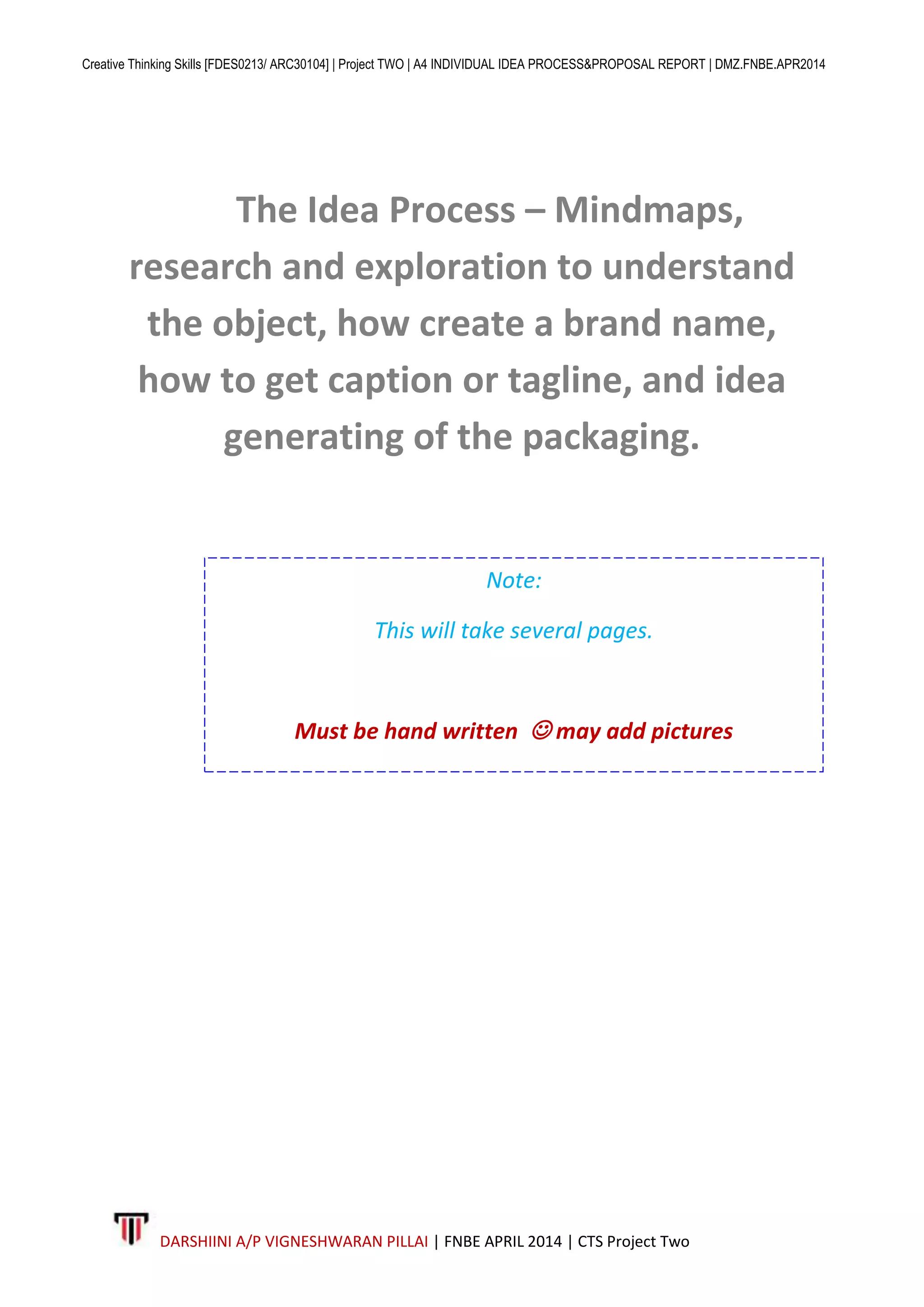 Creative Thinking Skills [FDES0213/ ARC30104] | Project TWO | A4 INDIVIDUAL IDEA PROCESS&PROPOSAL REPORT | DMZ.FNBE.APR2014
DARSHIINI A/P VIGNESHWARAN PILLAI | FNBE APRIL 2014 | CTS Project Two
The Idea Process – Mindmaps,
research and exploration to understand
the object, how create a brand name,
how to get caption or tagline, and idea
generating of the packaging.
Note:
This will take several pages.
Must be hand written  may add pictures
 