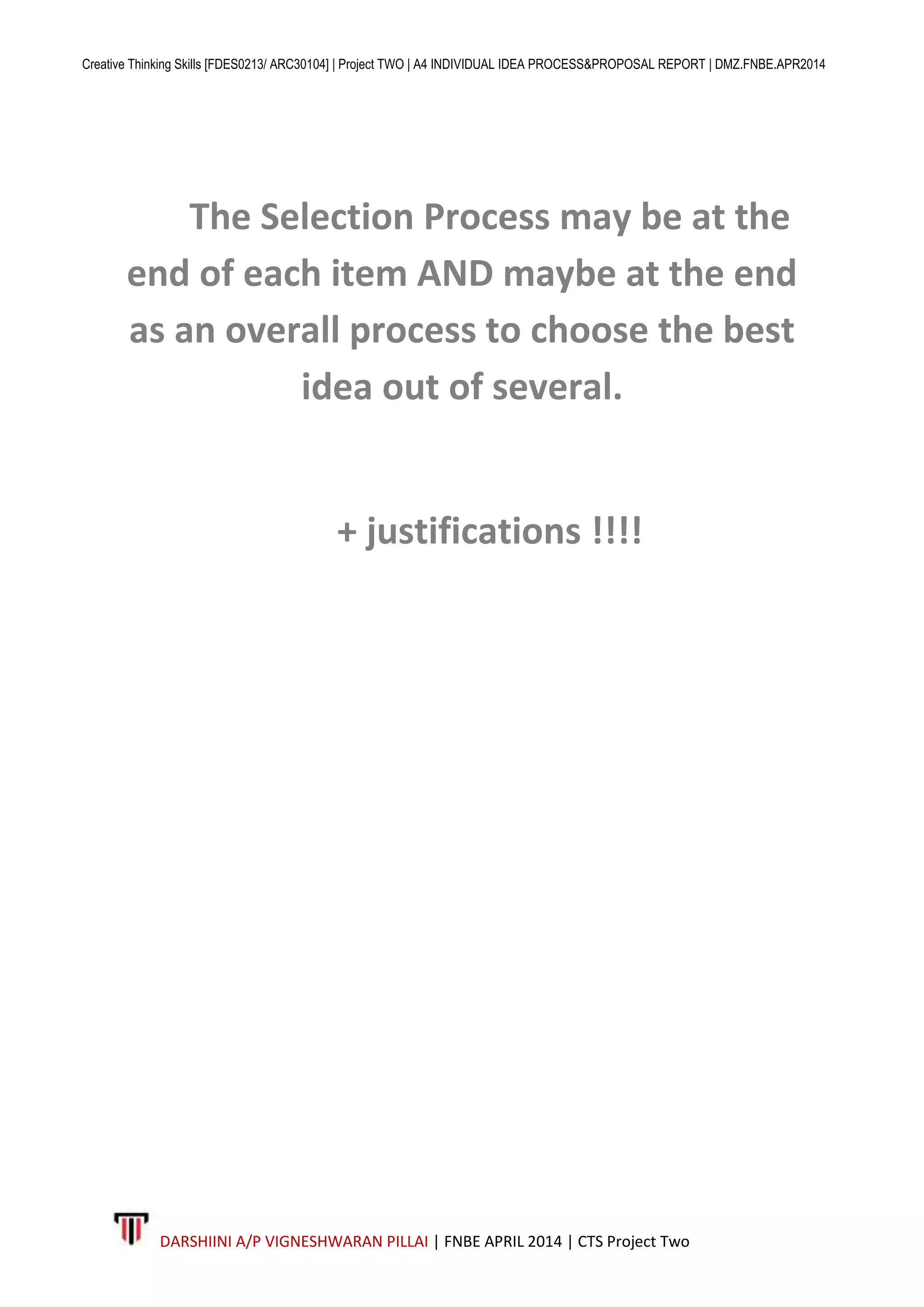 Creative Thinking Skills [FDES0213/ ARC30104] | Project TWO | A4 INDIVIDUAL IDEA PROCESS&PROPOSAL REPORT | DMZ.FNBE.APR2014
DARSHIINI A/P VIGNESHWARAN PILLAI | FNBE APRIL 2014 | CTS Project Two
The Selection Process may be at the
end of each item AND maybe at the end
as an overall process to choose the best
idea out of several.
+ justifications !!!!
 