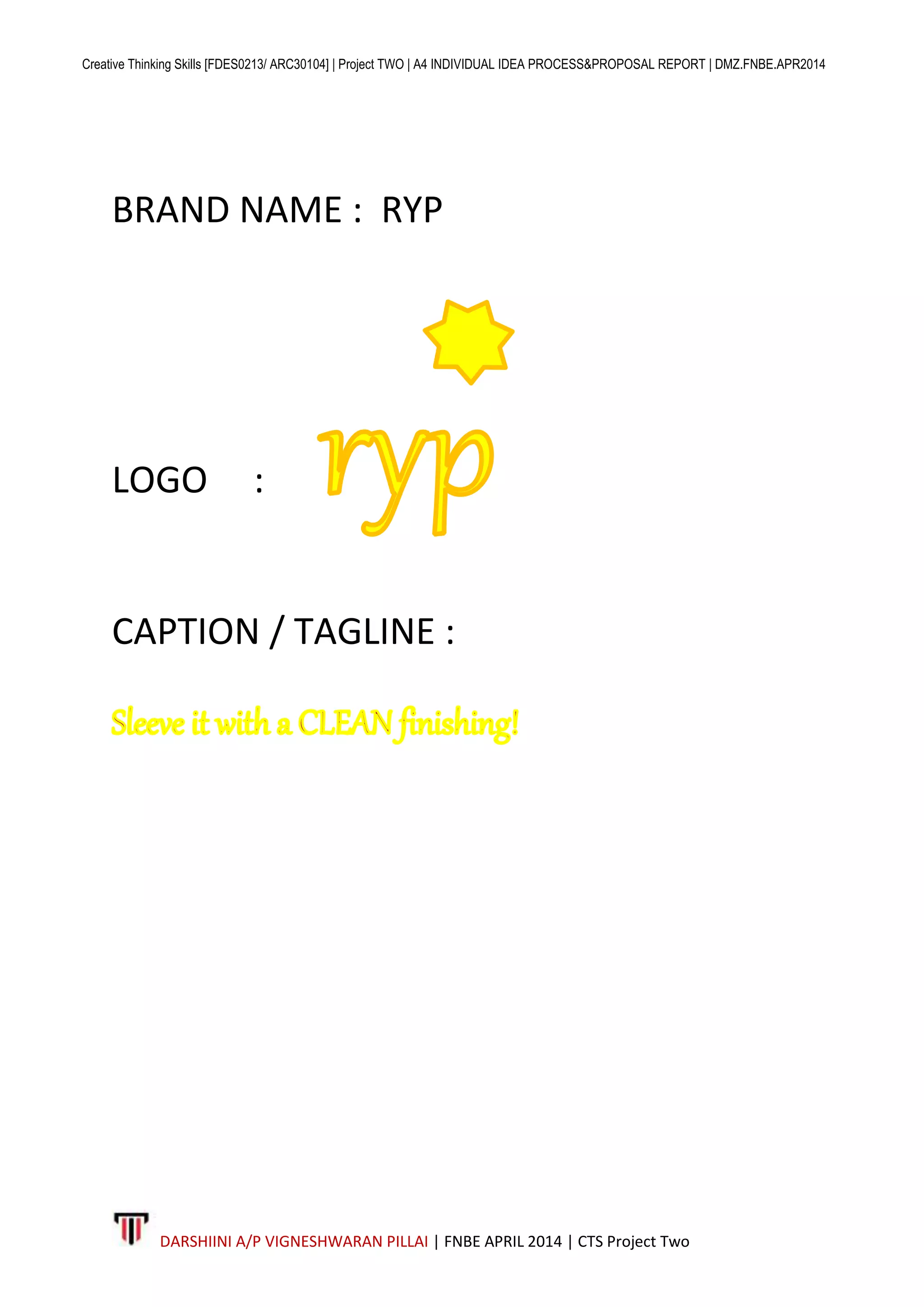 Creative Thinking Skills [FDES0213/ ARC30104] | Project TWO | A4 INDIVIDUAL IDEA PROCESS&PROPOSAL REPORT | DMZ.FNBE.APR2014
DARSHIINI A/P VIGNESHWARAN PILLAI | FNBE APRIL 2014 | CTS Project Two
BRAND NAME : RYP
LOGO :
CAPTION / TAGLINE :
 