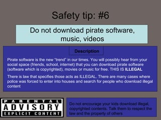Safety tip: #6 Description Do not download pirate software, music, videos Pirate software is the new “trend” in our times. You will possibly hear from your social space (friends, school, internet) that you can download pirate software (software which is copyrighted), movies or music for free. THIS IS  ILLEGAL There is law that specifies those acts as ILLEGAL. There are many cases where police was forced to enter into houses and search for people who download illegal content Do not encourage your kids download illegal, copyrighted contents. Talk them to respect the law and the property of others 