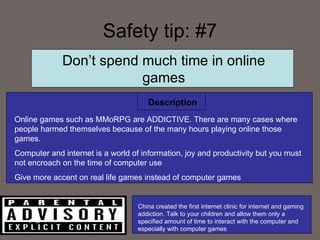Safety tip: #7 Description Don’t spend much time in online games Online games such as MMoRPG are ADDICTIVE. There are many cases where people harmed themselves because of the many hours playing online those games.  Computer and internet is a world of information, joy and productivity but you must not encroach on the time of computer use Give more accent on real life games instead of computer games China created the first internet clinic for internet and gaming addiction. Talk to your children and allow them only a specified amount of time to interact with the computer and especially with computer games 