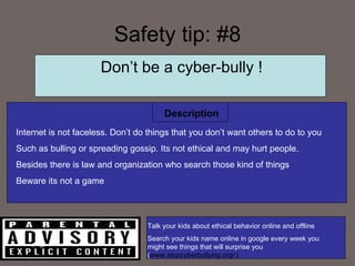 Safety tip: #8 Description Don’t be a cyber-bully ! Internet is not faceless. Don’t do things that you don’t want others to do to you Such as bulling or spreading gossip. Its not ethical and may hurt people.  Besides there is law and organization who search those kind of things Beware its not a game Talk your kids about ethical behavior online and offline Search your kids name online in google every week you might see things that will surprise you ( www.stopcyberbullying.org/   ) 
