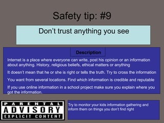 Safety tip: #9 Description Don’t trust anything you see Internet is a place where everyone can write, post his opinion or an information about anything. History, religious beliefs, ethical matters or anything It doesn’t mean that he or she is right or tells the truth. Try to cross the information You want from several locations. Find which information is credible and  reputable  If you use online information in a school project make sure you explain where you got the information.  Try to monitor your kids information gathering and inform them on things you don’t find right  