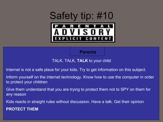 Safety tip: #10 Parents TALK, TALK,  TALK  to your child Internet is not a safe place for your kids. Try to get information on this subject. Inform yourself on the internet technology. Know how to use the computer in order to protect your children Give them understand that you are trying to protect them not to SPY on them for any reason Kids reacts in straight rules without discussion. Have a talk. Get their opinion  PROTECT THEM 