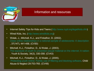 Information and resources Internet Safety Tips for Kids and Teens  ( http://www.nypl.org/legal/kids.cfm ) Wired Kids, Inc.   ( http://www.wiredkids.org ) Wolak, J., Mitchell, K.J., and Finkelhor, D. (2002).  Close online relationships in a national sample of adolescents: A description. Adolescence , 37(147), 441-456. (CV50)  Mitchell, K.J., Finkelhor, D., & Wolak, J. (2003).  The exposure of youth to unwanted sexual material on the internet: A national survey of risk, impact and prevention . Youth & Society, 34(3), 330-358. (CV43)  Mitchell, K.J., Finkelhor, D., & Wolak, J. (2005).  Protecting youth online: Family use of filtering and blocking software . Child Abuse & Neglect 29:753-765. (CV49)  