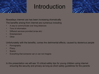 Introduction Nowadays internet use has been increasing dramatically The benefits arising from internet are numerous including  A way to communicate over long distances  Tons of information  Different services provided (e-tax etc) Entertainment Other Unfortunately with the benefits, comes the detrimental effects, caused by dexterous people Pornography Piracy Scams Everything that someone can or can not imagine In this presentation we will see 10 critical safety tips for young children using internet ensuring the security and privacy as long as short safety guidelines for the parents 