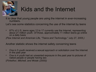 Kids and the Internet It is clear that young people are using the internet in ever-increasing numbers. Let’s see some statistics concerning the use of the internet by teens 87% of U.S. teens ages 12 to 17 currently use the Internet, representing about 21 million youth. Of those, approximately 11 million teens go online on a daily basis (Pew Internet and American Life, "Teens and Technology," July 27, 2005.) Another statistic shows the internet safety concerning teens One in 5 youth received a sexual approach or solicitation over the Internet in the past year One in 4 youth had an unwanted exposure in the past year to pictures of naked people or people having sex   ( Finkelhor, Mitchell, and Wolak (2000))  