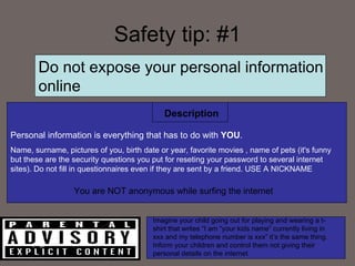 Safety tip: #1 Do not expose your personal information online Personal information is everything that has to do with  YOU .  Name, surname, pictures of you, birth date or year, favorite movies , name of pets (it's funny but these are the security questions you put for reseting your password to several internet sites). Do not fill in questionnaires even if they are sent by a friend. USE A NICKNAME Description You are NOT anonymous while surfing the internet  Imagine your child going out for playing and wearing a t-shirt that writes “I am “your kids name” currently living in xxx and my telephone number is xxx” it’s the same thing. Inform your children and control them not giving their personal details on the internet 