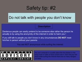 Safety tip: #2 Do not talk with people you don’t know  Dexterous people can easily pretend to be someone else rather the person he actually is   by using the anonymity of the internet in order to harm you ! If you still talk to people you don’t know in any circumstances  DO NOT  meet him/her in person without your parents Description You are NOT anonymous while surfing the internet  Put your computer in a public place like the kitchen or the living room in order to have control over it. Don’t let your kid alone while surfing the internet there are so many dangers out there  