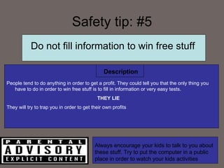 Safety tip: #5 People tend to do anything in order to get a profit. They could tell you that the only thing you have to do in order to win free stuff is to fill in information or very easy tests. THEY LIE They will try to trap you in order to get their own profits Description Do not fill information to win free stuff Always encourage your kids to talk to you about these stuff. Try to put the computer in a public place in order to watch your kids activities 