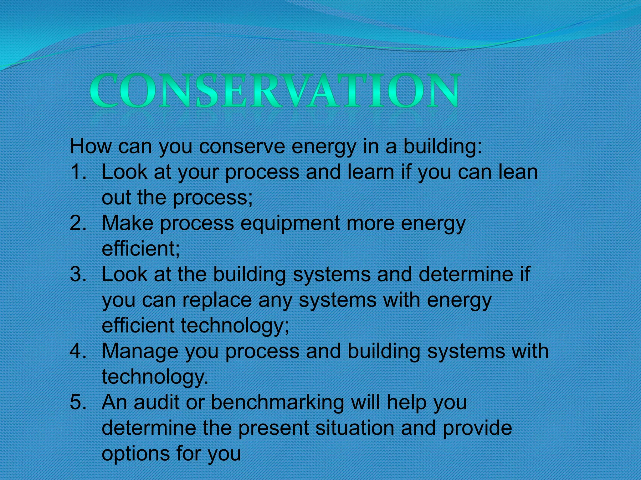 How can you conserve energy in a building:
1. Look at your process and learn if you can lean
   out the process;
2. Make process equipment more energy
   efficient;
3. Look at the building systems and determine if
   you can replace any systems with energy
   efficient technology;
4. Manage you process and building systems with
   technology.
5. An audit or benchmarking will help you
   determine the present situation and provide
   options for you
 