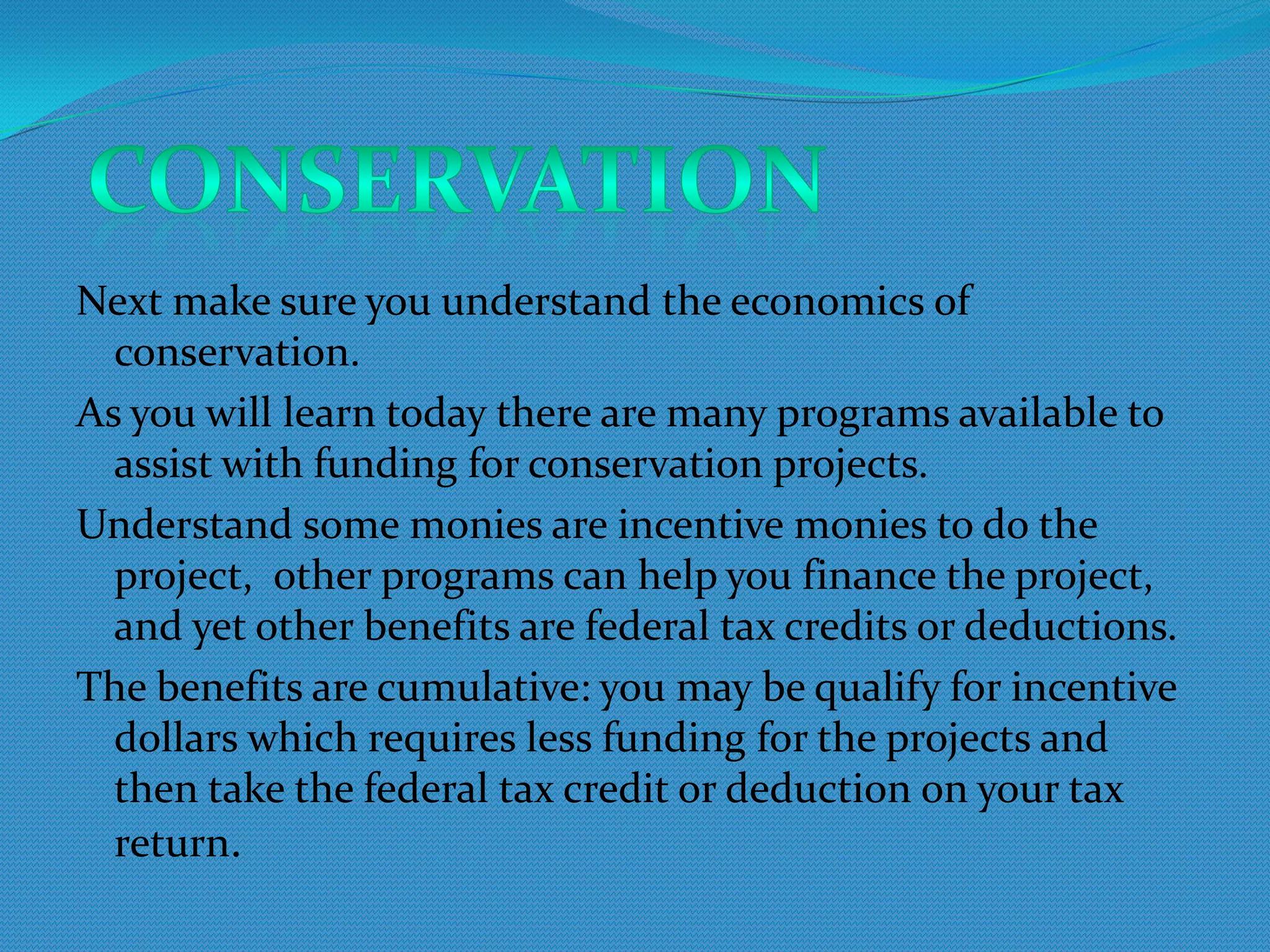 Next make sure you understand the economics of
  conservation.
As you will learn today there are many programs available to
  assist with funding for conservation projects.
Understand some monies are incentive monies to do the
  project, other programs can help you finance the project,
  and yet other benefits are federal tax credits or deductions.
The benefits are cumulative: you may be qualify for incentive
  dollars which requires less funding for the projects and
  then take the federal tax credit or deduction on your tax
  return.
 