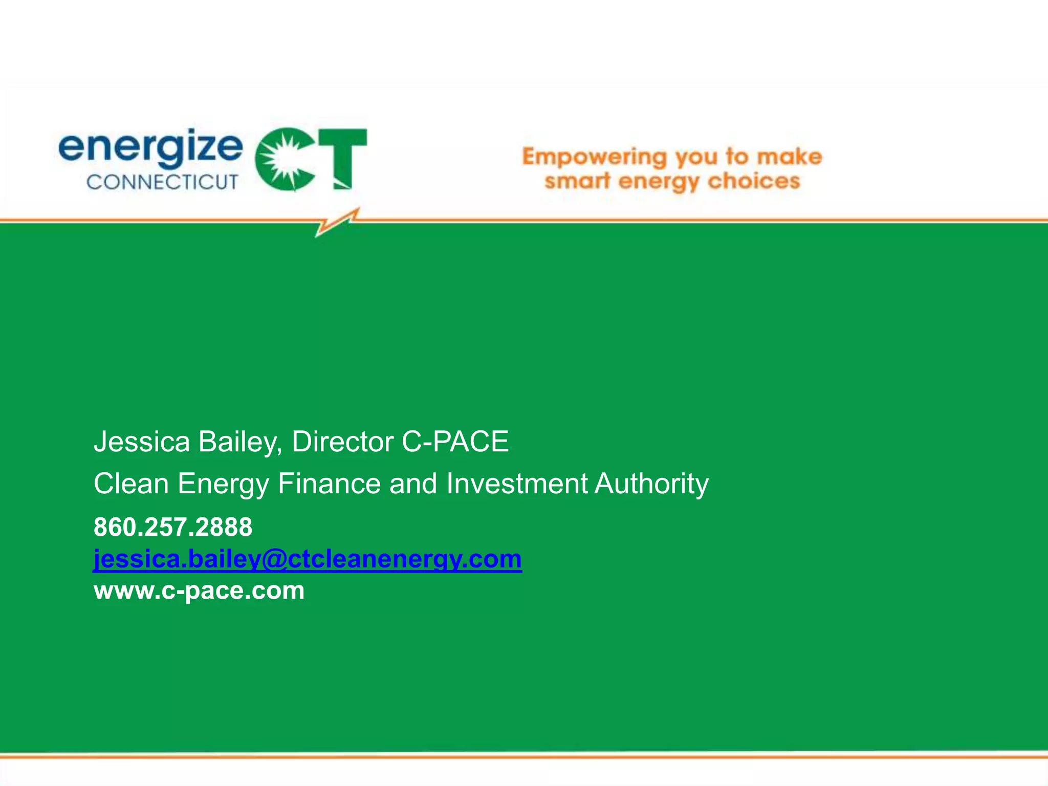 CEFIA’s Role in C-PACE
                • Publish Guidelines November 2012
     Design     • Onboard Municipalities
    Program     • Website launched (www.c-pace.com)




                • Technical Underwriting
   Administer   • Marketing & Outreach
    Program     • Work with Existing Mortgage Lenders




    Attract     • Qualify Capital Providers
                • Offer Credit Enhancement tools (as needed)
    Private     • Provide capital (as needed)
    Capital     • Develop warehouse / bonding authority (Q2 2013)
 