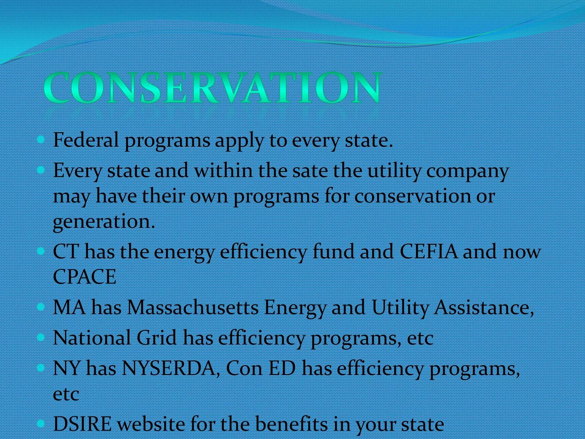 Federal programs apply to every state.
 Every state and within the sate the utility company
  may have their own programs for conservation or
  generation.
 CT has the energy efficiency fund and CEFIA and now
  CPACE
 MA has Massachusetts Energy and Utility Assistance,
 National Grid has efficiency programs, etc
 NY has NYSERDA, Con ED has efficiency
  programs, etc
 DSIRE website for the benefits in your state
 