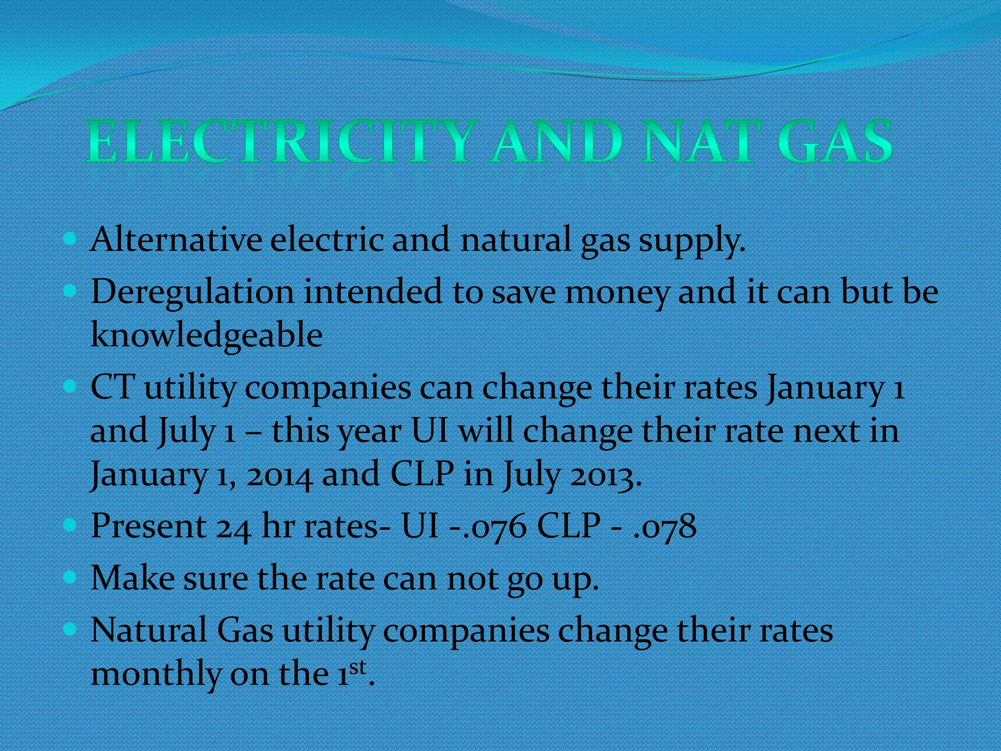  Alternative electric and natural gas supply.
 Deregulation intended to save money and it can but be
  knowledgeable
 CT utility companies can change their rates January 1
  and July 1 – this year UI will change their rate next in
  January 1, 2014 and CLP in July 2013.
 Present 24 hr rates- UI -.076 CLP - .078
 Make sure the rate can not go up.
 Natural Gas utility companies change their rates
  monthly on the 1st.
 