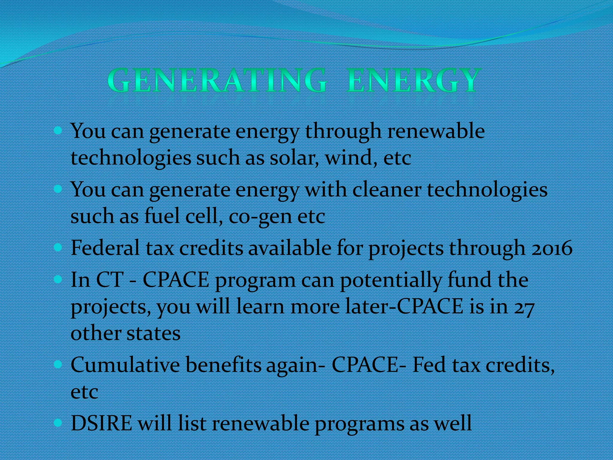  You can generate energy through renewable
  technologies such as solar, wind, etc
 You can generate energy with cleaner technologies
  such as fuel cell, co-gen etc
 Federal tax credits available for projects through 2016
 In CT - CPACE program can potentially fund the
  projects, you will learn more later-CPACE is in 27
  other states
 Cumulative benefits again- CPACE- Fed tax credits,
  etc
 DSIRE will list renewable programs as well
 