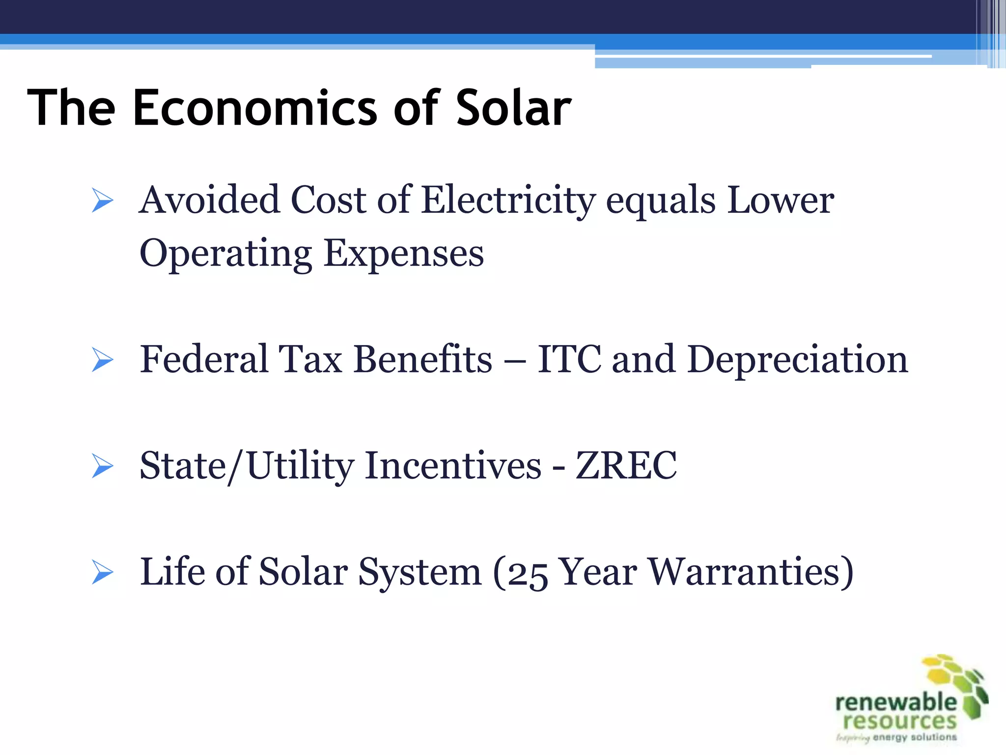 The Economics of Solar
   Avoided Cost of Electricity equals Lower
    Operating Expenses

   Federal Tax Benefits – ITC and Depreciation


   State/Utility Incentives - ZREC


   Life of Solar System (25 Year Warranties)
 