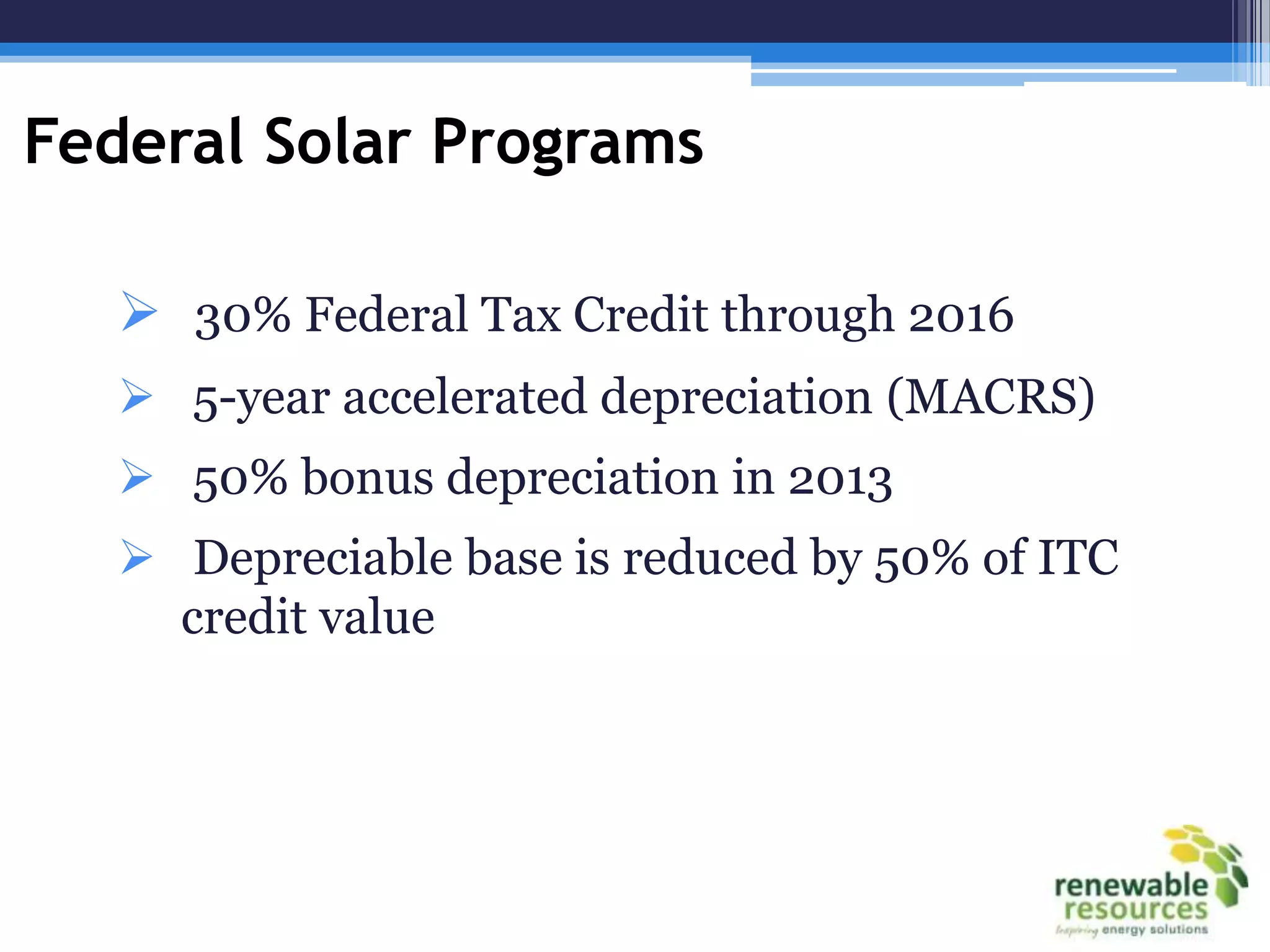 Federal Solar Programs

    30% Federal Tax Credit through 2016
    5-year accelerated depreciation (MACRS)
    50% bonus depreciation in 2013
    Depreciable base is reduced by 50% of ITC
     credit value
 