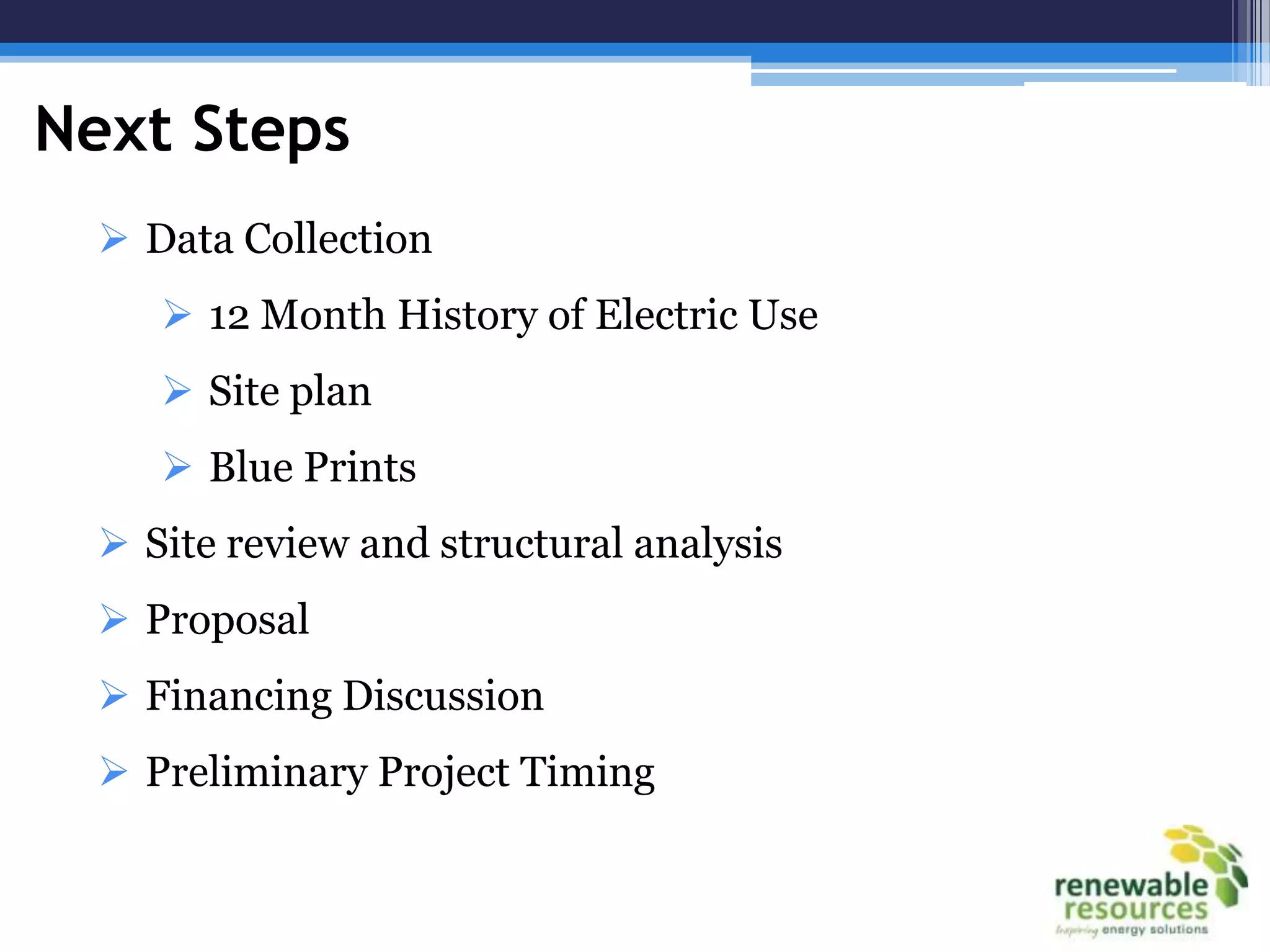 Next Steps
   Data Collection
      12 Month History of Electric Use
      Site plan
      Blue Prints
   Site review and structural analysis
   Proposal
   Financing Discussion
   Preliminary Project Timing
 