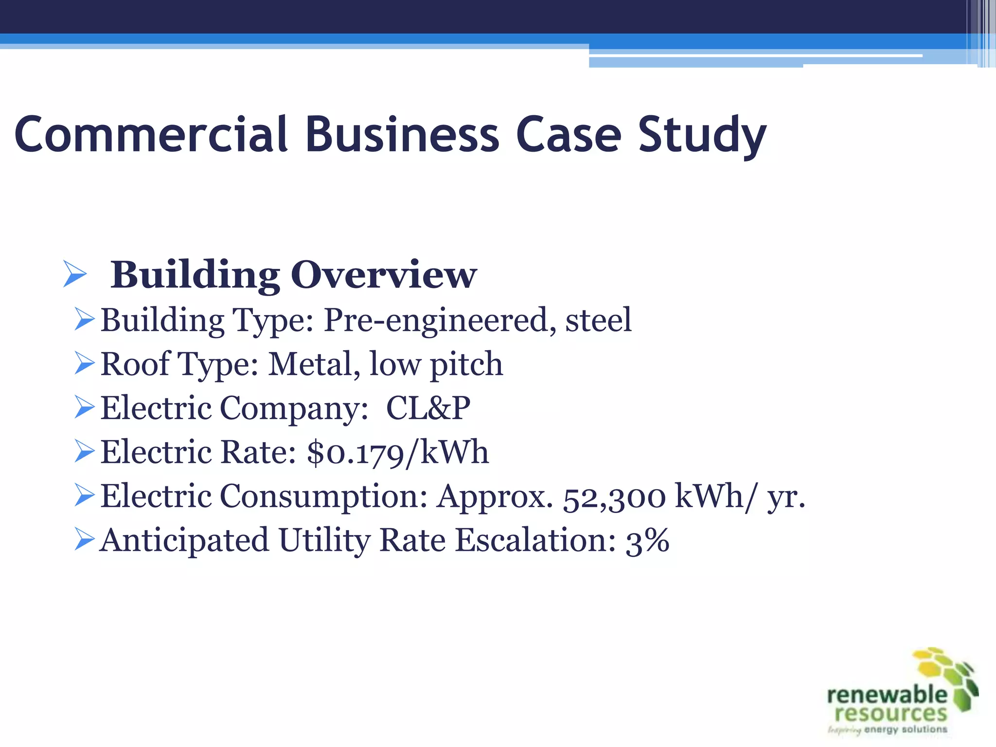 Commercial Business Case Study

  Building Overview
  Building Type: Pre-engineered, steel
  Roof Type: Metal, low pitch
  Electric Company: CL&P
  Electric Rate: $0.179/kWh
  Electric Consumption: Approx. 52,300 kWh/ yr.
  Anticipated Utility Rate Escalation: 3%
 