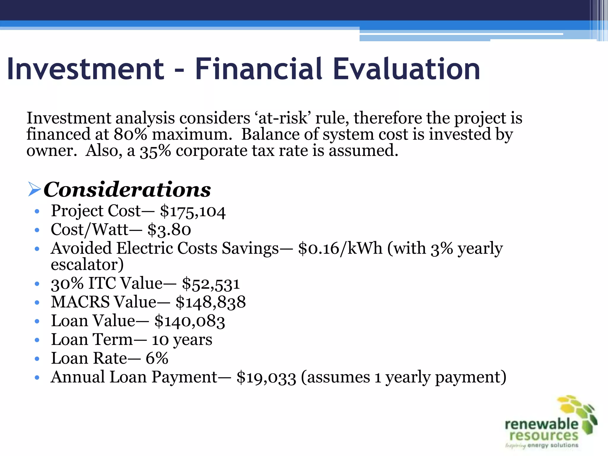 Investment – Financial Evaluation
 Investment analysis considers ‘at-risk’ rule, therefore the project is
 financed at 80% maximum. Balance of system cost is invested by
 owner. Also, a 35% corporate tax rate is assumed.

 Considerations
  • Project Cost— $175,104
  • Cost/Watt— $3.80
  • Avoided Electric Costs Savings— $0.16/kWh (with 3% yearly
    escalator)
  • 30% ITC Value— $52,531
  • MACRS Value— $148,838
  • Loan Value— $140,083
  • Loan Term— 10 years
  • Loan Rate— 6%
  • Annual Loan Payment— $19,033 (assumes 1 yearly payment)
 