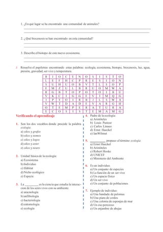 1. ¿En qué lugar se ha encontrado una comunidad de animales?
2. ¿Qué biocenosis se han encontrado en esta comunidad?
3. Describe el biotopo de este nuevo ecosistema.
Z Resuelve el pupiletras encontrando estas palabras: ecología, ecosistema, biotopo, biocenosis, luz, agua,
presión, gravedad, ser vivo y temperatura.
B I O C E N O S I S T O
L E F H C P R E S I O N
S U H U O B V T L S O P
E M Z U L B R U O M W A
R G B T O P O T O I B U
V K C I G G E V I M Q G
I P Y O I R B J L S W A
V W T D A D E V A R G H
O T E M P E R A T U R A
E C O S I S T E M A M G
Verificando el aprendizaje
1. Son los dos vocablos donde procede la palabra
ecología:
a) oikos y grafos
b) oikos y nomos
c) oikos y logos
d) oikos y aster
e) oikos y neuro
2. Unidad básica de la ecología:
a) Ecosistema
b) Individuo
c) Hábitat
d) Nicho ecológico
e) Especie
3. La es la ciencia que estudia la interac-
cion de los seres vivos con su ambiente.
a) aracnología
b) anfibiología
c) bacteriología
d) entomología
e) ecología
4. Padre de la ecología:
a) Aristóteles
b) Louis Pasteur
c) Carlos Linneo
d) Ernst Haeckel
e) IanWilmut
5. propuso el término ecología:
a) Ernst Haeckel
b) Aristóteles
c) Robert Hooke
d) UNICEF
e) Ministerio del Ambiente
6. Es un individuo.
a) Un conjunto de especies
b) La función de un ser vivo
c) Un espacio físico
d) Un ser vivo
e) Un conjunto de poblaciones
7. Ejemplo de individuo:
a) Una bandada de palomas
b) Una piara de cerdos
c) Una colonia de esponjas de mar
d) Un oso perezoso
e) Un enjambre de abejas
 