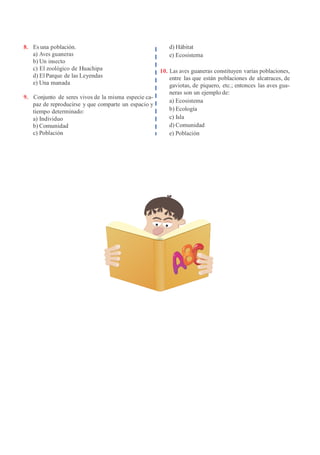 8. Es una población.
a) Aves guaneras
b) Un insecto
c) El zoológico de Huachipa
d) El Parque de las Leyendas
e) Una manada
9. Conjunto de seres vivos de la misma especie ca-
paz de reproducirse y que comparte un espacio y
tiempo determinado:
a) Individuo
b) Comunidad
c) Población
d) Hábitat
e) Ecosistema
10. Las aves guaneras constituyen varias poblaciones,
entre las que están poblaciones de alcatraces, de
gaviotas, de piquero, etc.; entonces las aves gua-
neras son un ejemplo de:
a) Ecosistema
b) Ecología
c) Isla
d) Comunidad
e) Población
 