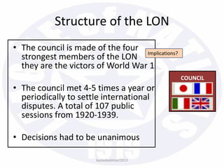 • The council is made of the four
strongest members of the LON
they are the victors of World War 1
• The council met 4-5 times a year or
periodically to settle international
disputes. A total of 107 public
sessions from 1920-1939.
• Decisions had to be unanimous
COUNCIL
Structure of the LON
bazleebakhtiar/2013
Implications?
 