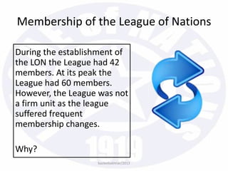 Membership of the League of Nations
During the establishment of
the LON the League had 42
members. At its peak the
League had 60 members.
However, the League was not
a firm unit as the league
suffered frequent
membership changes.
Why?
bazleebakhtiar/2013
 
