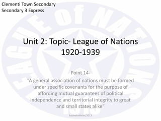Unit 2: Topic- League of Nations
1920-1939
Point 14-
“A general association of nations must be formed
under specific covenants for the purpose of
affording mutual guarantees of political
independence and territorial integrity to great
and small states alike”
Clementi Town Secondary
Secondary 3 Express
bazleebakhtiar/2013
 