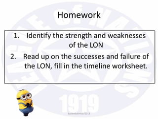 Homework
1. Identify the strength and weaknesses
of the LON
2. Read up on the successes and failure of
the LON, fill in the timeline worksheet.
bazleebakhtiar/2013
 