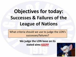 Objectives for today:
Successes & Failures of the
League of Nations
What criteria should we use to judge the LON’s
successes/failures?
We judge the LON base on its
stated aims KEEPP
bazleebakhtiar/2013
 