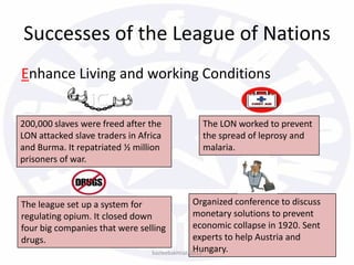 Successes of the League of Nations
Enhance Living and working Conditions
200,000 slaves were freed after the
LON attacked slave traders in Africa
and Burma. It repatriated ½ million
prisoners of war.
The LON worked to prevent
the spread of leprosy and
malaria.
The league set up a system for
regulating opium. It closed down
four big companies that were selling
drugs.
Organized conference to discuss
monetary solutions to prevent
economic collapse in 1920. Sent
experts to help Austria and
Hungary.bazleebakhtiar/2013
 