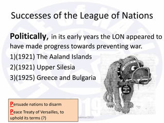 Politically, in its early years the LON appeared to
have made progress towards preventing war.
1)(1921) The Aaland Islands
2)(1921) Upper Silesia
3)(1925) Greece and Bulgaria
bazleebakhtiar/2013
Successes of the League of Nations
Persuade nations to disarm
Peace Treaty of Versailles, to
uphold its terms (?)
 