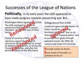 Successes of the League of Nations
Politically, in its early years the LON appeared to
have made progress towards preventing war. But…
Washington Naval Agreement (1922)
The LON managed to reach an
agreement between its 4 council
members to limit the size of their
navies.
Treaty of Locarno (1925)
Germany signed the Treaty of
Locarno in which it agreed to accept
its western boundaries, as set by the
Treaty of Versailles, and also, the
demilitarization of the Rhineland.
Kellogg-Briand Pact (1928)
Landmark agreement between 15
major countries, including
Germany not to use “war as an
instrument of national policy” and
to pursue their goals through
peaceful means. By 1933, 60
nations had made this promise.
bazleebakhtiar/2013
Persuade nations to disarm
Peace Treaty of Versailles, to
uphold its terms (?)
 