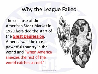 The collapse of the
American Stock Market in
1929 heralded the start of
the Great Depression.
America was the most
powerful country in the
world and “when America
sneezes the rest of the
world catches a cold.”
bazleebakhtiar/2013
Why the League Failed
 