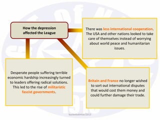 bazleebakhtiar/2013
How the depression
affected the League
There was less international cooperation.
The USA and other nations looked to take
care of themselves instead of worrying
about world peace and humanitarian
issues.
Desperate people suffering terrible
economic hardship increasingly turned
to leaders offering radical solutions.
This led to the rise of militaristic
fascist governments.
Britain and France no longer wished
to sort out international disputes
that would cost them money and
could further damage their trade.
 