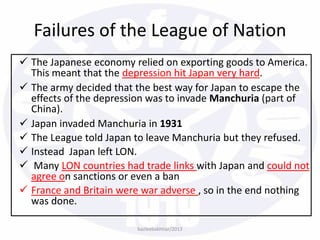  The Japanese economy relied on exporting goods to America.
This meant that the depression hit Japan very hard.
 The army decided that the best way for Japan to escape the
effects of the depression was to invade Manchuria (part of
China).
 Japan invaded Manchuria in 1931
 The League told Japan to leave Manchuria but they refused.
 Instead Japan left LON.
 Many LON countries had trade links with Japan and could not
agree on sanctions or even a ban
 France and Britain were war adverse , so in the end nothing
was done.
bazleebakhtiar/2013
Failures of the League of Nation
 
