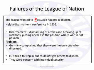 The league wanted to Persuade nations to disarm.
Held a disarmament conference in 1932.
• Disarmament – dismantling of armies and breaking up of
weapons, putting oneself in the position where war is not
possible.
Problem
• Germany complained that they were the only one who
disarmed.
• LON tried to step in but could not get others to disarm.
• They were concern with individual security
bazleebakhtiar/2013
Failures of the League of Nation
 