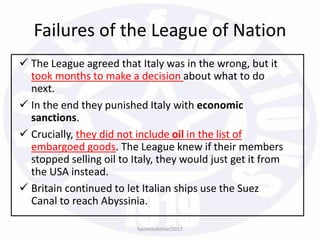  The League agreed that Italy was in the wrong, but it
took months to make a decision about what to do
next.
 In the end they punished Italy with economic
sanctions.
 Crucially, they did not include oil in the list of
embargoed goods. The League knew if their members
stopped selling oil to Italy, they would just get it from
the USA instead.
 Britain continued to let Italian ships use the Suez
Canal to reach Abyssinia.
bazleebakhtiar/2013
Failures of the League of Nation
 