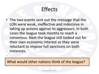 Effects
• The two events sent out the message that the
LON were weak, ineffective and indecisive in
taking up actions against its aggressors. In both
cases the league took months to reach a
consensus. Next the league still looked out for
their own economic interest as they were
reluctant to impose full sanctions on both
instances.
What would other nations think of the league?
bazleebakhtiar/2013
 