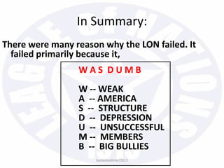 In Summary:
bazleebakhtiar/2013
There were many reason why the LON failed. It
failed primarily because it,
W A S D U M B
W -- WEAK
A -- AMERICA
S -- STRUCTURE
D -- DEPRESSION
U -- UNSUCCESSFUL
M -- MEMBERS
B -- BIG BULLIES
 