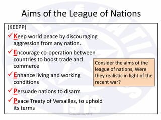 (KEEPP)
Keep world peace by discouraging
aggression from any nation.
Encourage co-operation between
countries to boost trade and
commerce
Enhance living and working
conditions
Persuade nations to disarm
Peace Treaty of Versailles, to uphold
its terms
Aims of the League of Nations
Consider the aims of the
league of nations, Were
they realistic in light of the
recent war?
bazleebakhtiar/2013
 