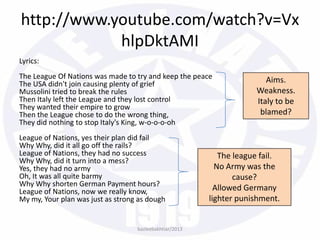 http://www.youtube.com/watch?v=Vx
hlpDktAMI
Lyrics:
The League Of Nations was made to try and keep the peace
The USA didn't join causing plenty of grief
Mussolini tried to break the rules
Then Italy left the League and they lost control
They wanted their empire to grow
Then the League chose to do the wrong thing,
They did nothing to stop Italy's King, w-o-o-o-oh
League of Nations, yes their plan did fail
Why Why, did it all go off the rails?
League of Nations, they had no success
Why Why, did it turn into a mess?
Yes, they had no army
Oh, It was all quite barmy
Why Why shorten German Payment hours?
League of Nations, now we really know,
My my, Your plan was just as strong as dough
bazleebakhtiar/2013
Aims.
Weakness.
Italy to be
blamed?
The league fail.
No Army was the
cause?
Allowed Germany
lighter punishment.
 
