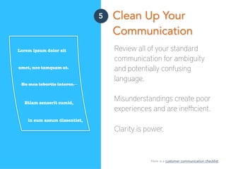 5 Clean Up Your
Communication
Review all of your standard
communication for ambiguity
and potentially confusing
language.
Misunderstandings create poor
experiences and are ineﬃcient.
Clarity is power.
Lorem ipsum dolor sit
amet, nec tamquam at.
Eu mea lobortis interes.
in eum assum dissentiet,
Etiam senserit cumid,
Here is a customer communication checklist.
 