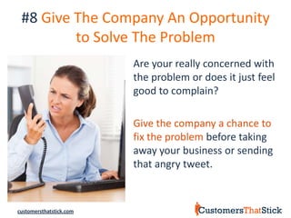 #8 Give The Company An Opportunity
         to Solve The Problem
                         Are your really concerned with
                         the problem or does it just feel
                         good to complain?

                         Give the company a chance to
                         fix the problem before taking
                         away your business or sending
                         that angry tweet.



customersthatstick.com
 