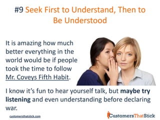 #9 Seek First to Understand, Then to
               Be Understood

It is amazing how much
better everything in the
world would be if people
took the time to follow
Mr. Coveys Fifth Habit.
I know it’s fun to hear yourself talk, but maybe try
listening and even understanding before declaring
war.
 customersthatstick.com
 
